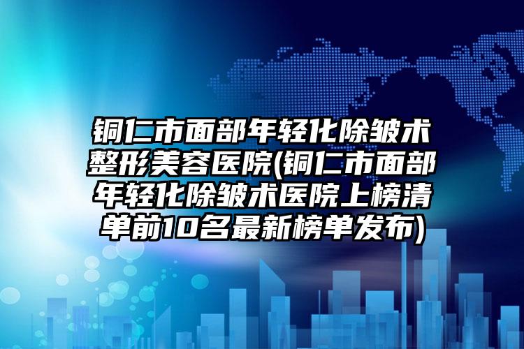 铜仁市面部年轻化除皱术整形美容医院(铜仁市面部年轻化除皱术医院上榜清单前10名最新榜单发布)
