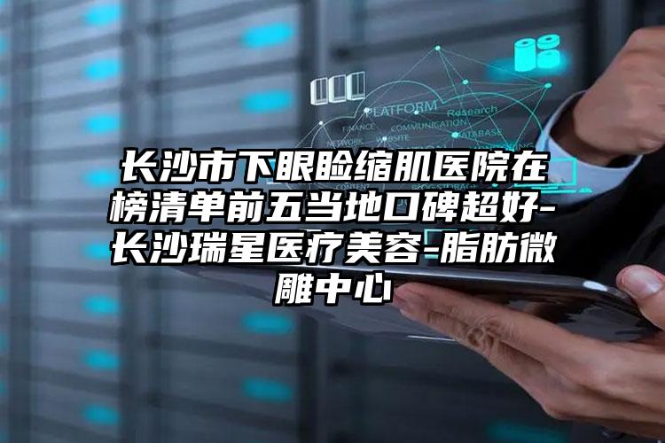 长沙市下眼睑缩肌医院在榜清单前五当地口碑超好-长沙瑞星医疗美容-脂肪微雕中心