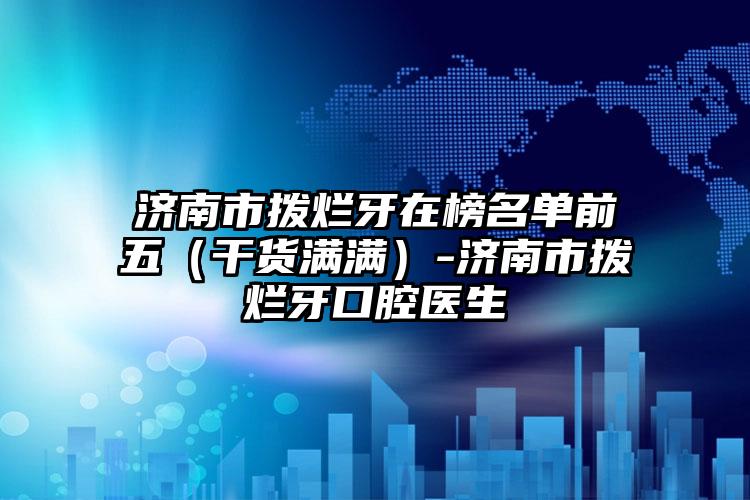济南市拨烂牙在榜名单前五（干货满满）-济南市拨烂牙口腔医生