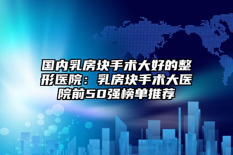 国内乳房块手术大好的整形医院：乳房块手术大医院前50强榜单推荐