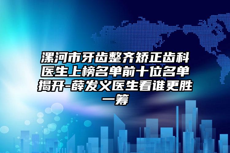 漯河市牙齿整齐矫正齿科医生上榜名单前十位名单揭开-薛发义医生看谁更胜一筹