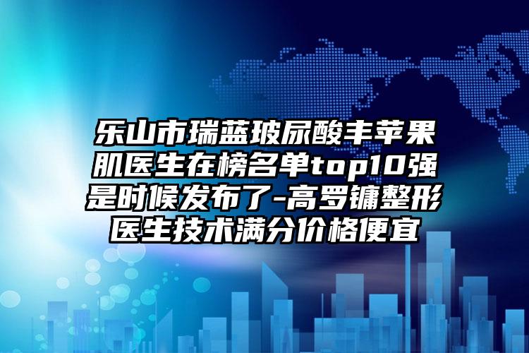 乐山市瑞蓝玻尿酸丰苹果肌医生在榜名单top10强是时候发布了-高罗镛整形医生技术满分价格便宜