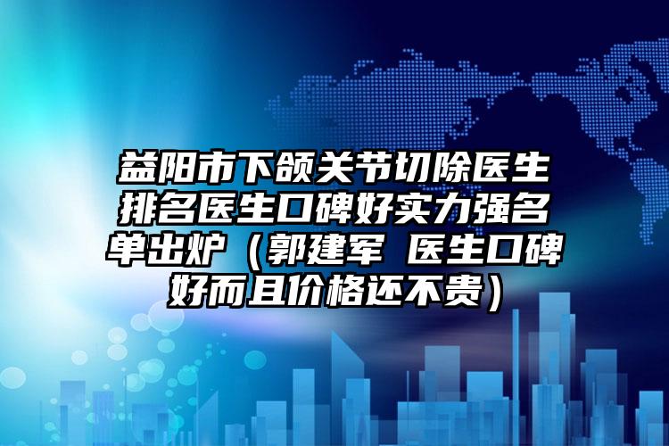 益阳市下颌关节切除医生排名医生口碑好实力强名单出炉（郭建军‌医生口碑好而且价格还不贵）