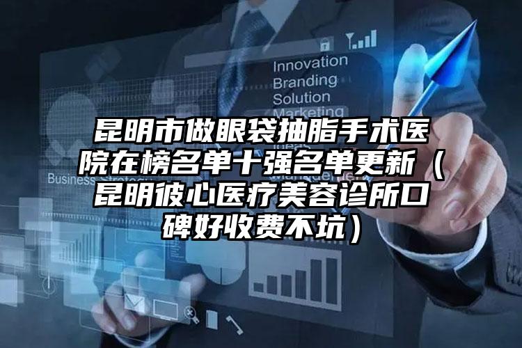 昆明市做眼袋抽脂手术医院在榜名单十强名单更新（昆明彼心医疗美容诊所口碑好收费不坑）