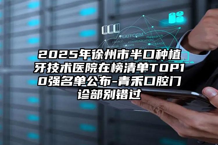 2025年徐州市半口种植牙技术医院在榜清单TOP10强名单公布-青禾口腔门诊部别错过