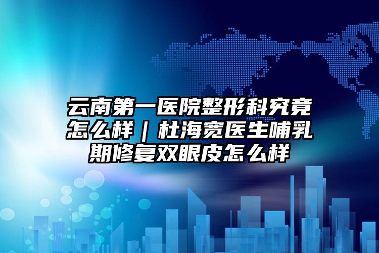云南第一医院整形科究竟怎么样｜杜海宽医生哺乳期修复双眼皮怎么样
