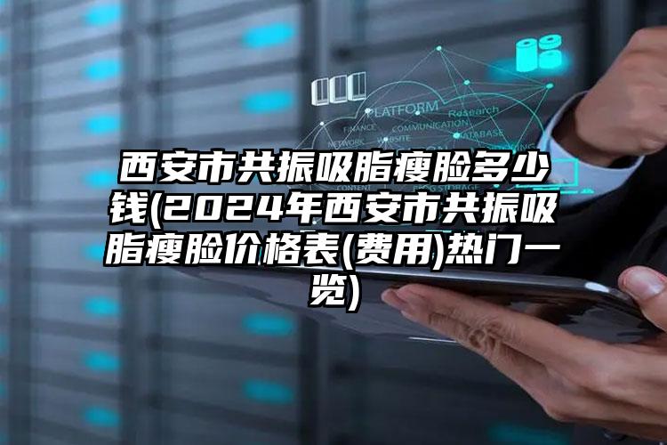 西安市共振吸脂瘦脸多少钱(2024年西安市共振吸脂瘦脸价格表(费用)热门一览)