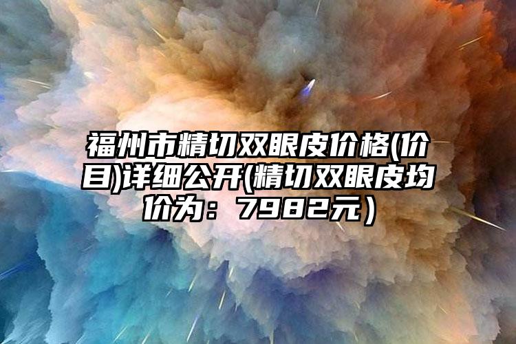 福州市精切双眼皮价格(价目)详细公开(精切双眼皮均价为：7982元）