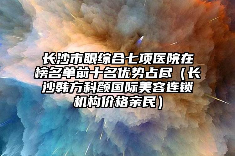 长沙市眼综合七项医院在榜名单前十名优势占尽（长沙韩方科颜国际美容连锁机构价格亲民）
