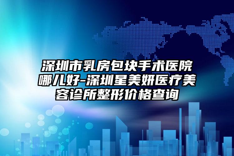 深圳市乳房包块手术医院哪儿好-深圳星美妍医疗美容诊所整形价格查询