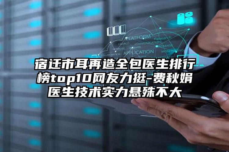 宿迁市耳再造全包医生排行榜top10网友力挺-费秋娟医生技术实力悬殊不大
