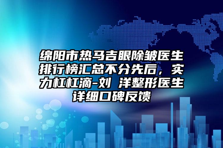 绵阳市热马吉眼除皱医生排行榜汇总不分先后，实力杠杠滴-刘璟洋整形医生详细口碑反馈