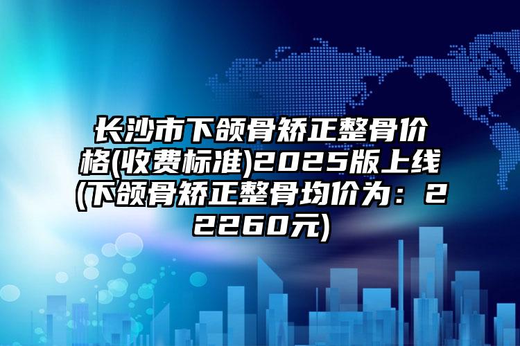 长沙市下颌骨矫正整骨价格(收费标准)2025版上线(下颌骨矫正整骨均价为：22260元)