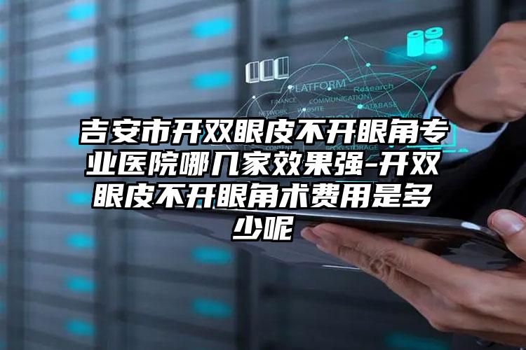 吉安市开双眼皮不开眼角专业医院哪几家效果强-开双眼皮不开眼角术费用是多少呢