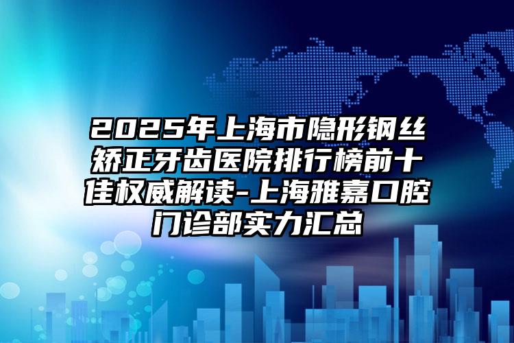 2025年上海市隐形钢丝矫正牙齿医院排行榜前十佳权威解读-上海雅嘉口腔门诊部实力汇总