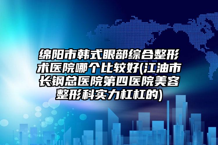 绵阳市韩式眼部综合整形术医院哪个比较好(江油市长钢总医院第四医院美容整形科实力杠杠的)