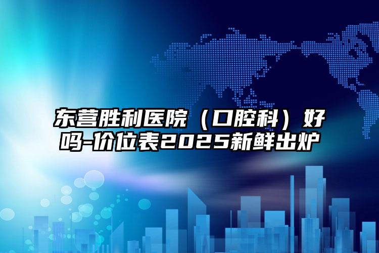 东营胜利医院（口腔科）好吗-价位表2025新鲜出炉