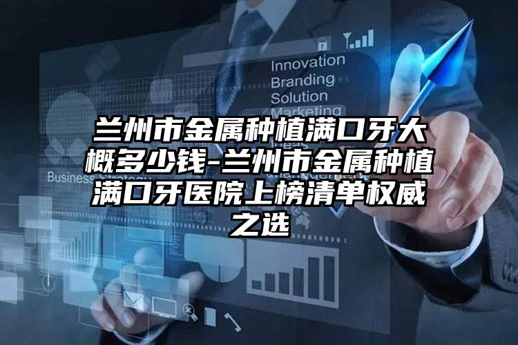 兰州市金属种植满口牙大概多少钱-兰州市金属种植满口牙医院上榜清单权威之选