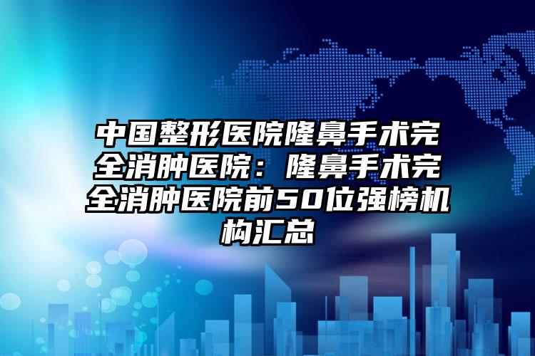 中国整形医院隆鼻手术完全消肿医院：隆鼻手术完全消肿医院前50位强榜机构汇总