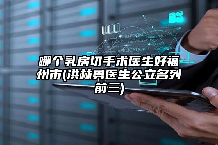 哪个乳房切手术医生好福州市(洪林勇医生公立名列前三)