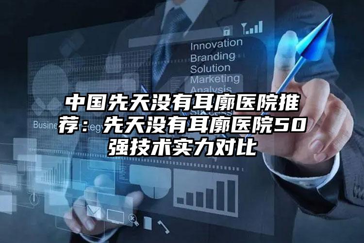 中国先天没有耳廓医院推荐：先天没有耳廓医院50强技术实力对比