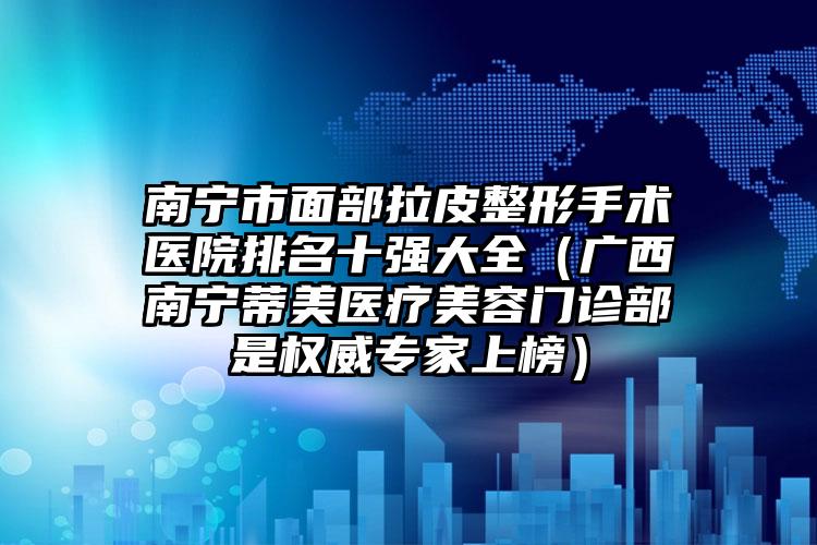 南宁市面部拉皮整形手术医院排名十强大全（广西南宁蒂美医疗美容门诊部是权威专家上榜）