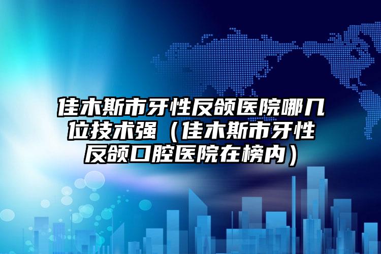 佳木斯市牙性反颌医院哪几位技术强（佳木斯市牙性反颌口腔医院在榜内）