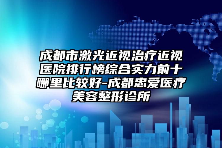 成都市激光近视治疗近视医院排行榜综合实力前十哪里比较好-成都忠爱医疗美容整形诊所