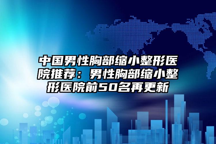 中国男性胸部缩小整形医院推荐：男性胸部缩小整形医院前50名再更新