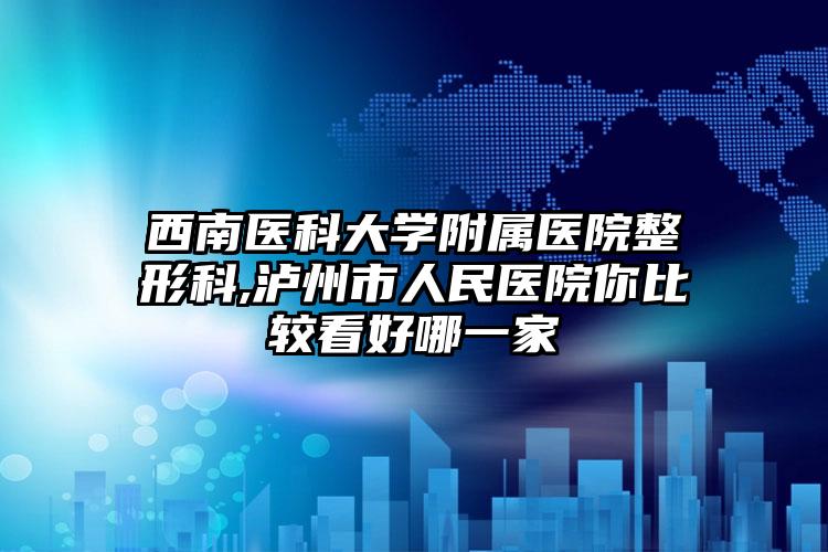 西南医科大学附属医院整形科,泸州市人民医院你比较看好哪一家