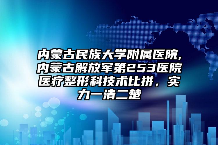内蒙古民族大学附属医院,内蒙古解放军第253医院医疗整形科技术比拼，实力一清二楚