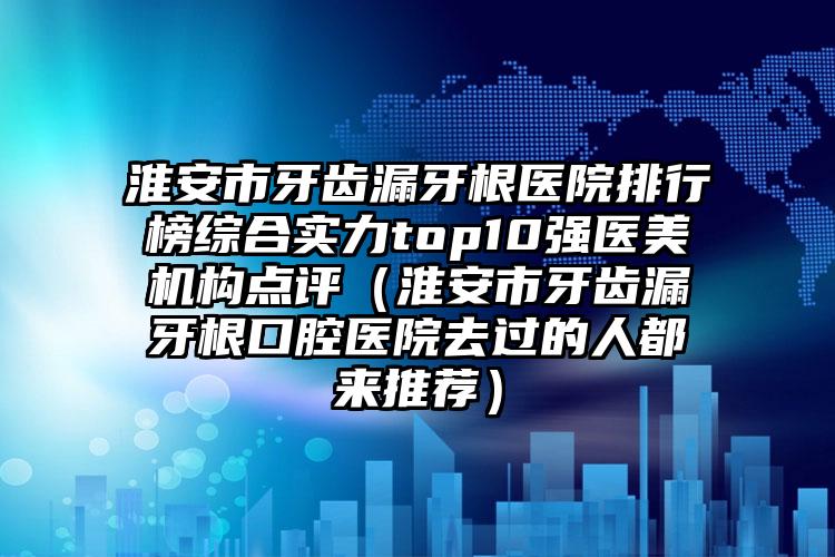 淮安市牙齿漏牙根医院排行榜综合实力top10强医美机构点评（淮安市牙齿漏牙根口腔医院去过的人都来推荐）