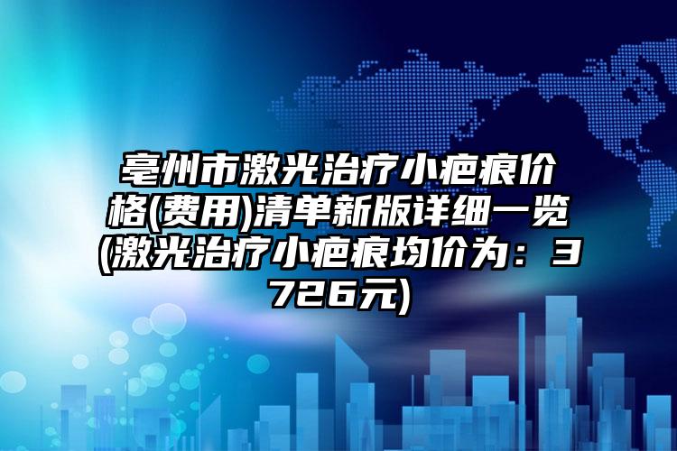 亳州市激光治疗小疤痕价格(费用)清单新版详细一览(激光治疗小疤痕均价为：3726元)