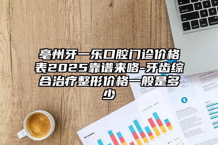 亳州牙一乐口腔门诊价格表2025靠谱来咯-牙齿综合治疗整形价格一般是多少