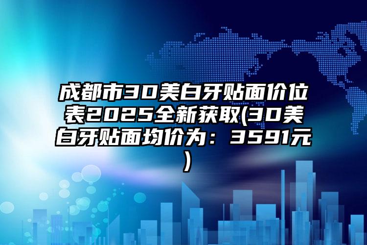 成都市3D美白牙贴面价位表2025全新获取(3D美白牙贴面均价为：3591元）