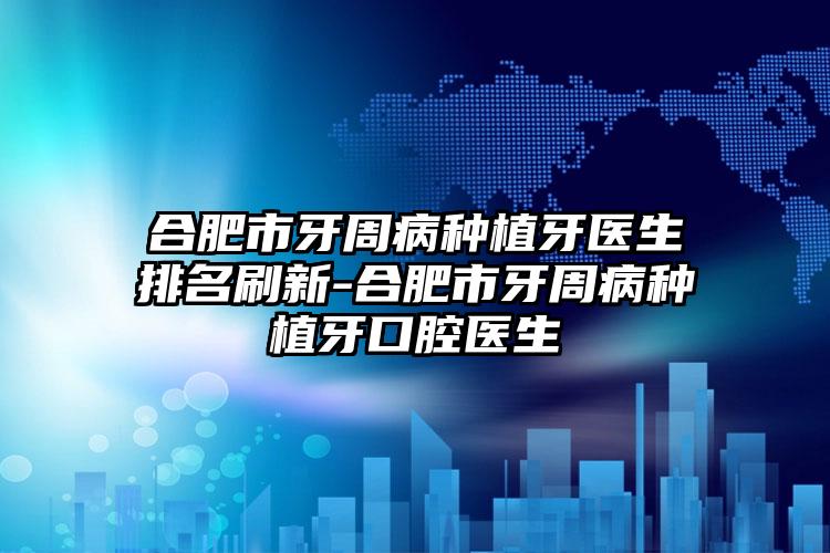 合肥市牙周病种植牙医生排名刷新-合肥市牙周病种植牙口腔医生