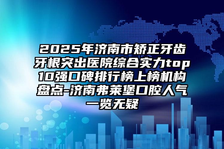 2025年济南市矫正牙齿牙根突出医院综合实力top10强口碑排行榜上榜机构盘点-济南弗莱堡口腔人气一览无疑