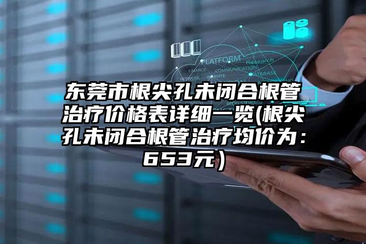 东莞市根尖孔未闭合根管治疗价格表详细一览(根尖孔未闭合根管治疗均价为：653元）
