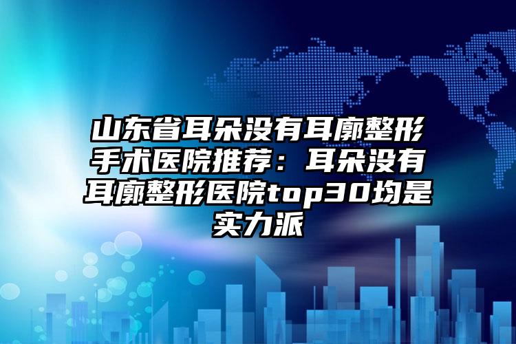 山东省耳朵没有耳廓整形手术医院推荐：耳朵没有耳廓整形医院top30均是实力派