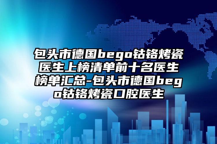 包头市德国bego钴铬烤瓷医生上榜清单前十名医生榜单汇总-包头市德国bego钴铬烤瓷口腔医生