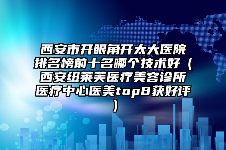 西安市开眼角开太大医院排名榜前十名哪个技术好（西安纽莱芙医疗美容诊所医疗中心医美top8获好评）
