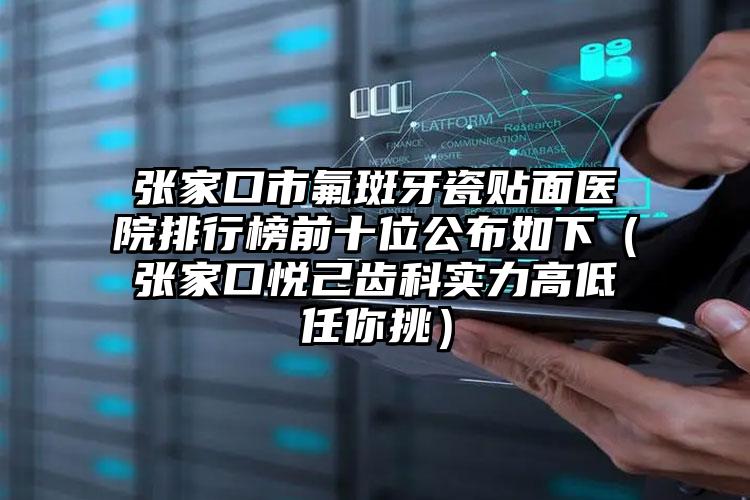 张家口市氟斑牙瓷贴面医院排行榜前十位公布如下（张家口悦己齿科实力高低任你挑）