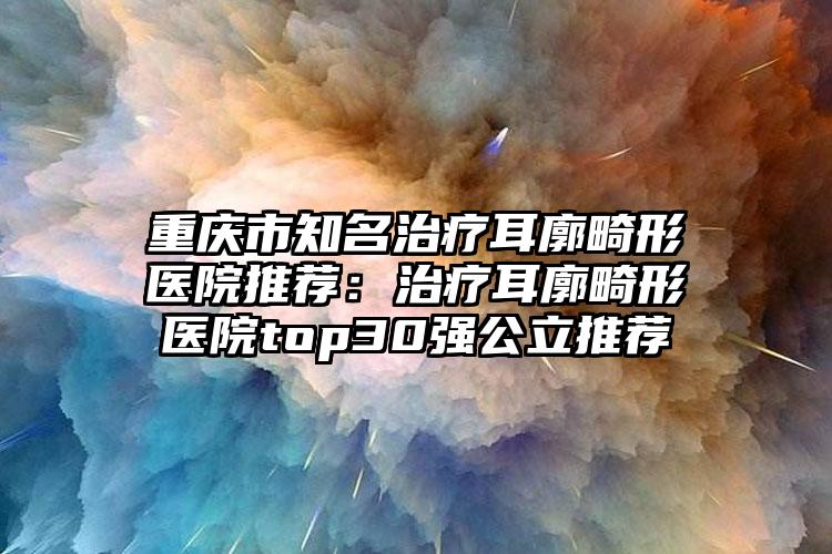 重庆市知名治疗耳廓畸形医院推荐：治疗耳廓畸形医院top30强公立推荐