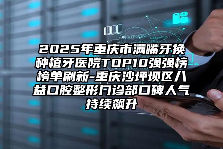 2025年重庆市满嘴牙换种植牙医院TOP10强强榜榜单刷新-重庆沙坪坝区八益口腔整形门诊部口碑人气持续飙升