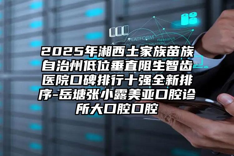 2025年湘西土家族苗族自治州低位垂直阻生智齿医院口碑排行十强全新排序-岳塘张小露美亚口腔诊所大口腔口腔