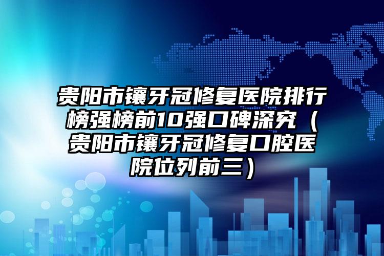 贵阳市镶牙冠修复医院排行榜强榜前10强口碑深究（贵阳市镶牙冠修复口腔医院位列前三）