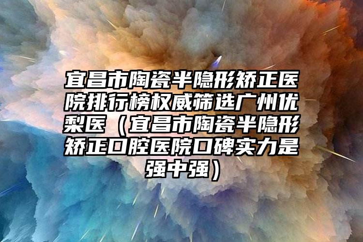 宜昌市陶瓷半隐形矫正医院排行榜权威筛选广州优梨医（宜昌市陶瓷半隐形矫正口腔医院口碑实力是强中强）