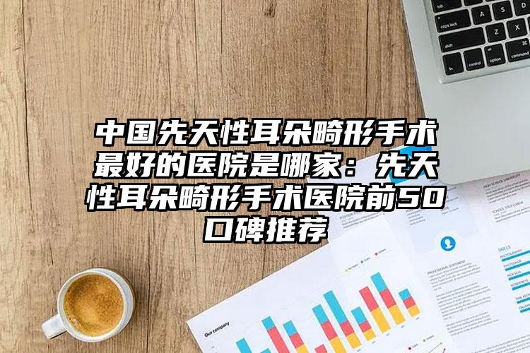 中国先天性耳朵畸形手术最好的医院是哪家：先天性耳朵畸形手术医院前50口碑推荐