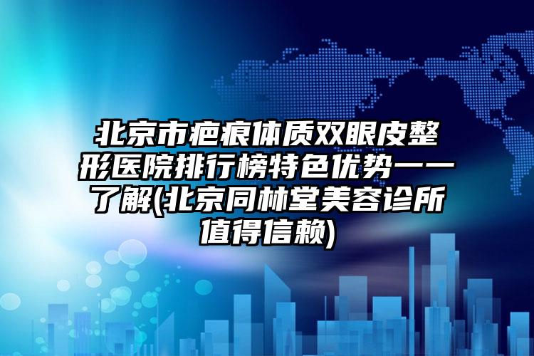 北京市疤痕体质双眼皮整形医院排行榜特色优势一一了解(北京同林堂美容诊所值得信赖)