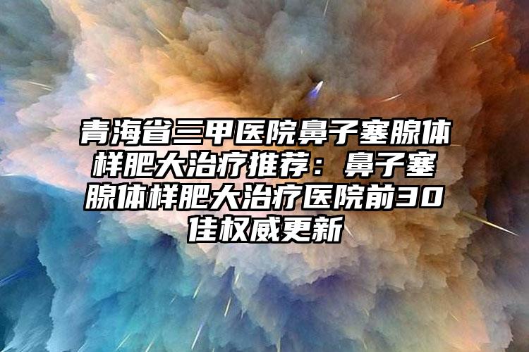 青海省三甲医院鼻子塞腺体样肥大治疗推荐：鼻子塞腺体样肥大治疗医院前30佳权威更新